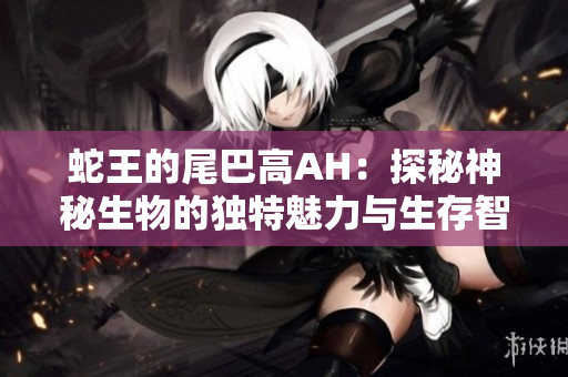 蛇王的尾巴高AH：探秘神秘生物的独特魅力与生存智慧