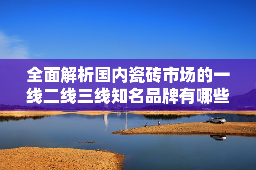 全面解析国内瓷砖市场的一线二线三线知名品牌有哪些