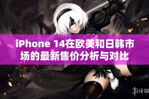 iPhone 14在欧美和日韩市场的最新售价分析与对比