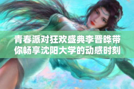 青春派对狂欢盛典李晋晔带你畅享沈阳大学的动感时刻