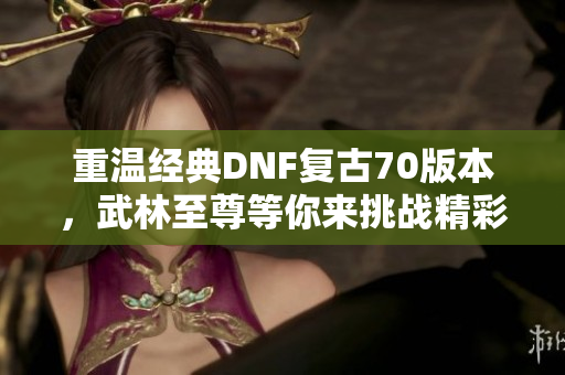 重温经典DNF复古70版本，武林至尊等你来挑战精彩战斗