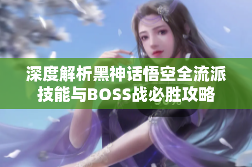 深度解析黑神话悟空全流派技能与BOSS战必胜攻略