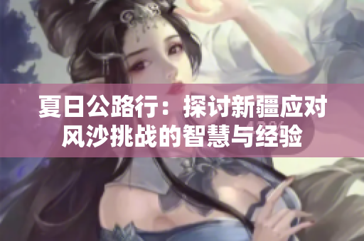 夏日公路行：探讨新疆应对风沙挑战的智慧与经验