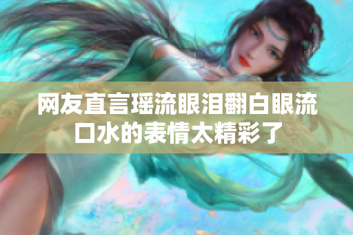 网友直言瑶流眼泪翻白眼流口水的表情太精彩了