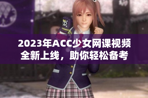 2023年ACC少女网课视频全新上线，助你轻松备考