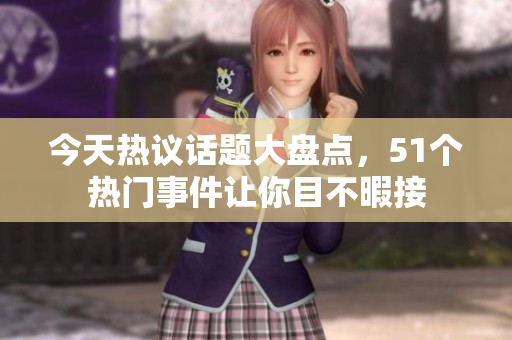 今天热议话题大盘点，51个热门事件让你目不暇接