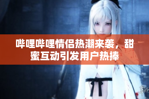 哔哩哔哩情侣热潮来袭，甜蜜互动引发用户热捧