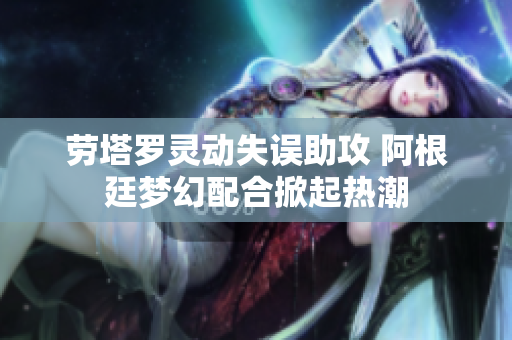 劳塔罗灵动失误助攻 阿根廷梦幻配合掀起热潮