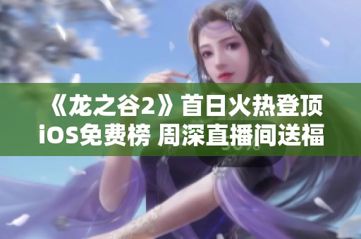 《龙之谷2》首日火热登顶iOS免费榜 周深直播间送福利引粉丝热议