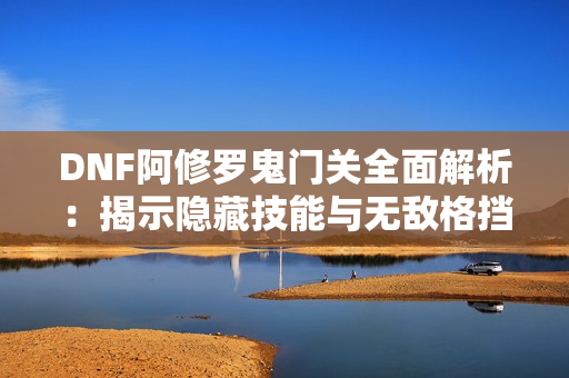 DNF阿修罗鬼门关全面解析：揭示隐藏技能与无敌格挡技巧