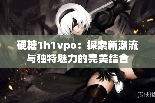 硬糖1h1vpo：探索新潮流与独特魅力的完美结合