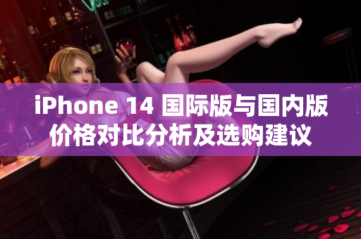 iPhone 14 国际版与国内版价格对比分析及选购建议