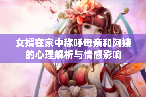 女婿在家中称呼母亲和阿姨的心理解析与情感影响