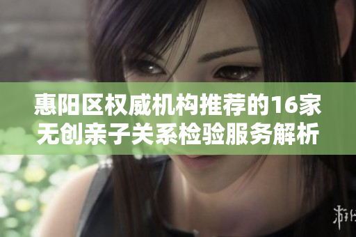 惠阳区权威机构推荐的16家无创亲子关系检验服务解析