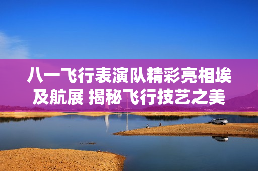 八一飞行表演队精彩亮相埃及航展 揭秘飞行技艺之美