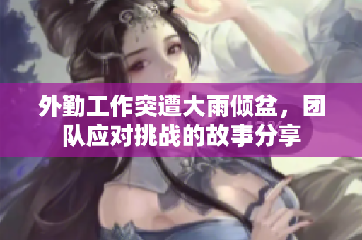 外勤工作突遭大雨倾盆，团队应对挑战的故事分享