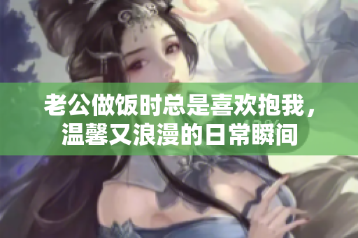 老公做饭时总是喜欢抱我，温馨又浪漫的日常瞬间