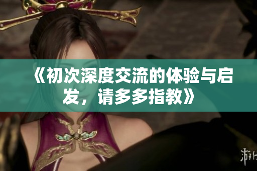 《初次深度交流的体验与启发，请多多指教》
