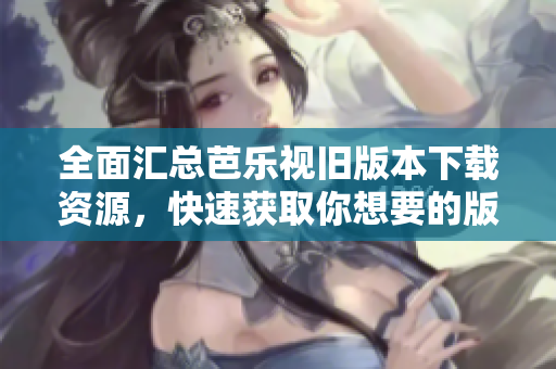 全面汇总芭乐视旧版本下载资源，快速获取你想要的版本