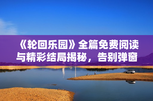 《轮回乐园》全篇免费阅读与精彩结局揭秘，告别弹窗广告体验顶点小说魅力