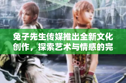 兔子先生传媒推出全新文化创作，探索艺术与情感的完美结合