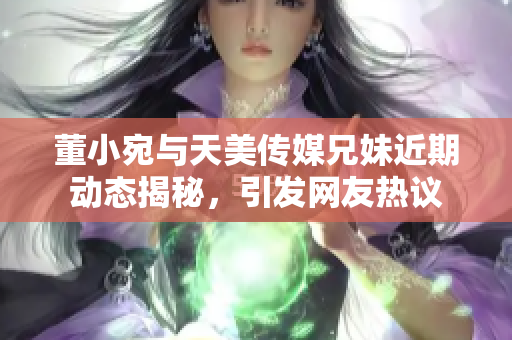 董小宛与天美传媒兄妹近期动态揭秘，引发网友热议