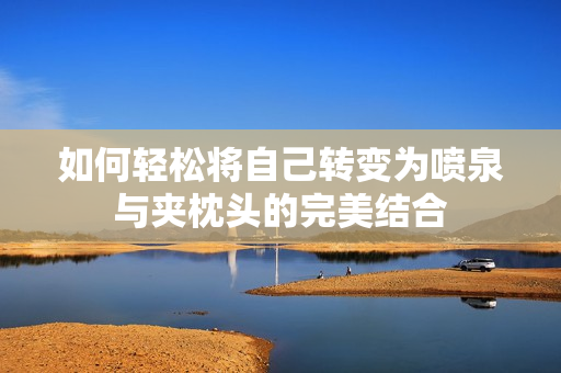 如何轻松将自己转变为喷泉与夹枕头的完美结合
