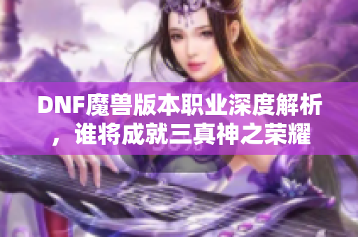 DNF魔兽版本职业深度解析，谁将成就三真神之荣耀