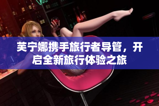 芙宁娜携手旅行者导管，开启全新旅行体验之旅