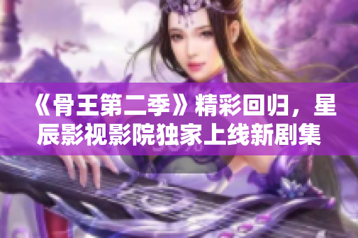 《骨王第二季》精彩回归，星辰影视影院独家上线新剧集！