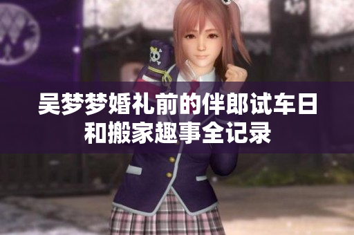 吴梦梦婚礼前的伴郎试车日和搬家趣事全记录
