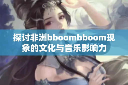 探讨非洲bboombboom现象的文化与音乐影响力