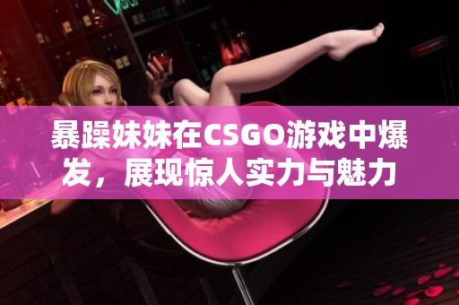 暴躁妹妹在CSGO游戏中爆发，展现惊人实力与魅力