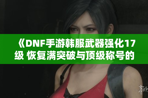 《DNF手游韩服武器强化17级 恢复满突破与顶级称号的攻略》