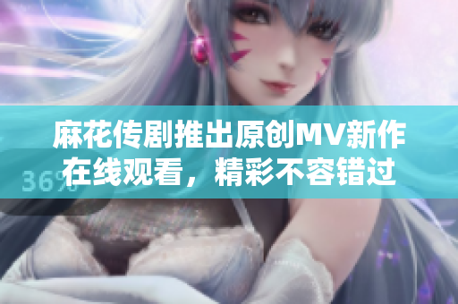 麻花传剧推出原创MV新作在线观看，精彩不容错过