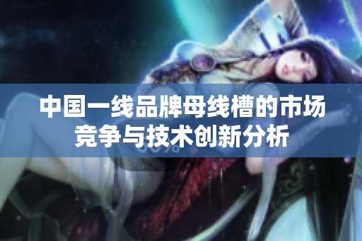 中国一线品牌母线槽的市场竞争与技术创新分析