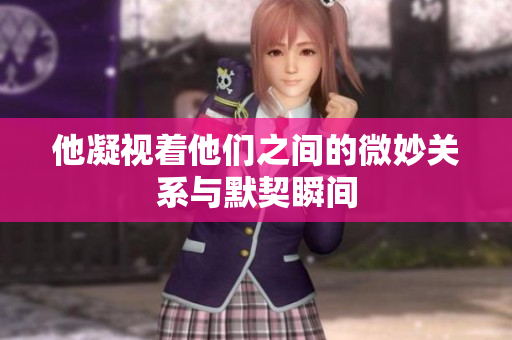 他凝视着他们之间的微妙关系与默契瞬间