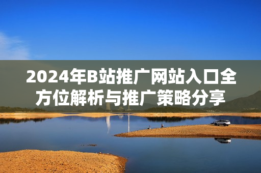2024年B站推广网站入口全方位解析与推广策略分享
