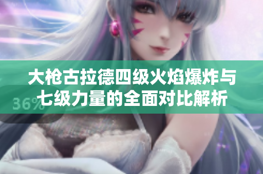 大枪古拉德四级火焰爆炸与七级力量的全面对比解析