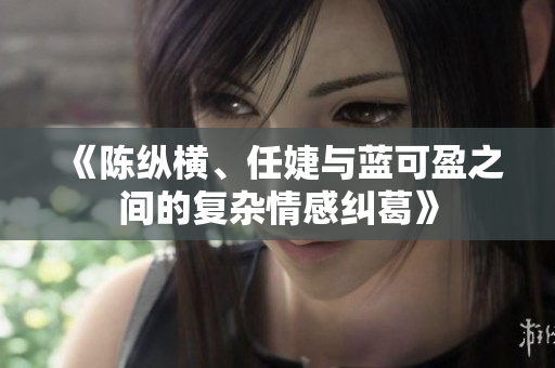 《陈纵横、任婕与蓝可盈之间的复杂情感纠葛》