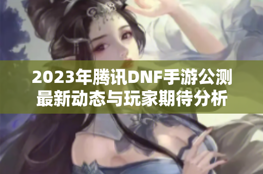 2023年腾讯DNF手游公测最新动态与玩家期待分析