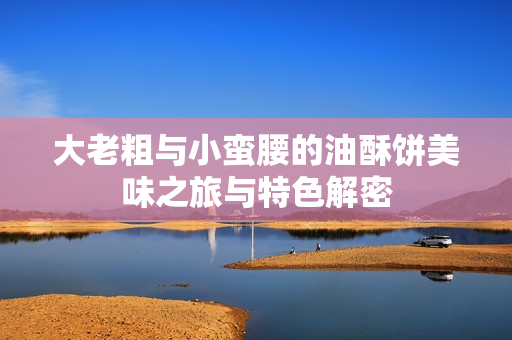 大老粗与小蛮腰的油酥饼美味之旅与特色解密