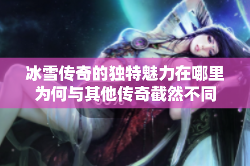 冰雪传奇的独特魅力在哪里为何与其他传奇截然不同