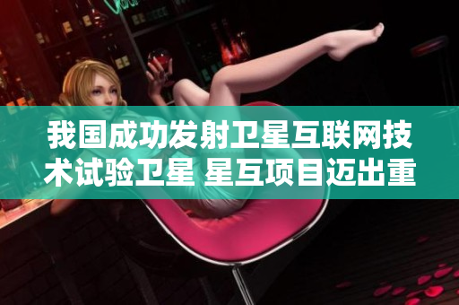 我国成功发射卫星互联网技术试验卫星 星互项目迈出重要一步