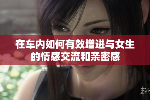 在车内如何有效增进与女生的情感交流和亲密感