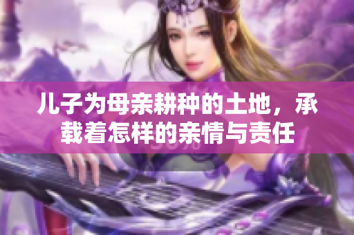 儿子为母亲耕种的土地，承载着怎样的亲情与责任