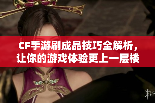 CF手游刷成品技巧全解析，让你的游戏体验更上一层楼