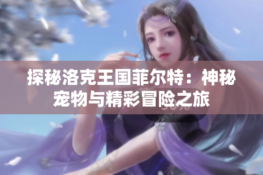 探秘洛克王国菲尔特：神秘宠物与精彩冒险之旅