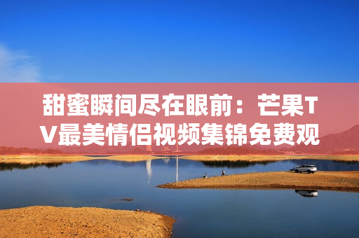 甜蜜瞬间尽在眼前：芒果TV最美情侣视频集锦免费观看