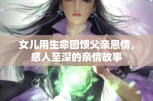 女儿用生命回馈父亲恩情，感人至深的亲情故事